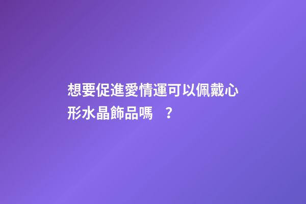 想要促進愛情運可以佩戴心形水晶飾品嗎？